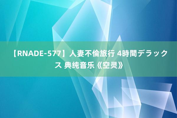 【RNADE-577】人妻不倫旅行 4時間デラックス 典纯音乐《空灵》