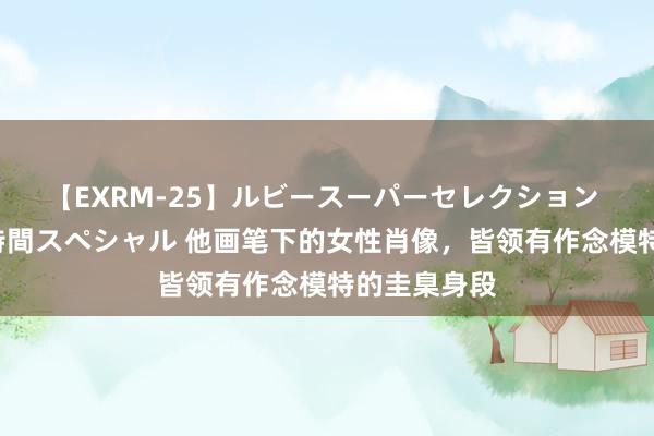 【EXRM-25】ルビースーパーセレクション 巨乳豊満4時間スペシャル 他画笔下的女性肖像，皆领有作念模特的圭臬身段