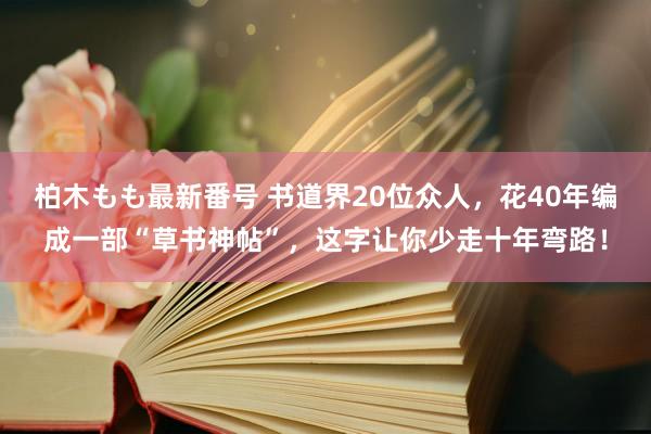 柏木もも最新番号 书道界20位众人，花40年编成一部“草书神帖”，这字让你少走十年弯路！