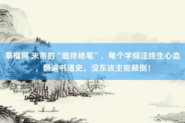 草榴网 米芾的“临终绝笔”，每个字倾注终生心血，翻遍书道史，没东谈主能颠倒！