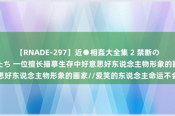 【RNADE-297】近●相姦大全集 2 禁断の性愛に堕ちた義母と息子たち 一位擅长描摹生存中好意思好东说念主物形象的画家//爱笑的东说念主命运不会差