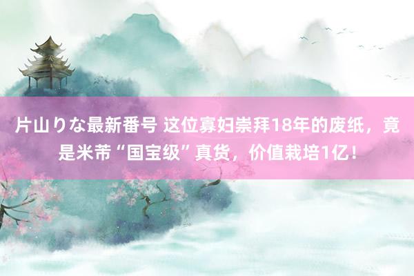 片山りな最新番号 这位寡妇崇拜18年的废纸，竟是米芾“国宝级”真货，价值栽培1亿！