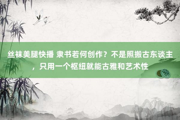 丝袜美腿快播 隶书若何创作？不是照搬古东谈主，只用一个枢纽就能古雅和艺术性