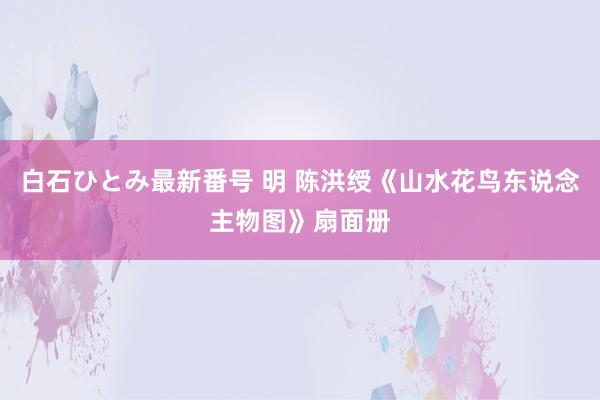 白石ひとみ最新番号 明 陈洪绶《山水花鸟东说念主物图》扇面册