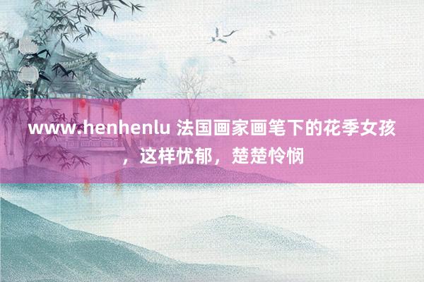 www.henhenlu 法国画家画笔下的花季女孩，这样忧郁，楚楚怜悯