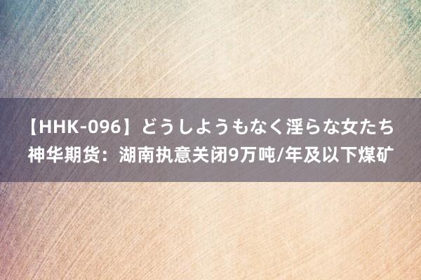 【HHK-096】どうしようもなく淫らな女たち 神华期货：湖南执意关闭9万吨/年及以下煤矿