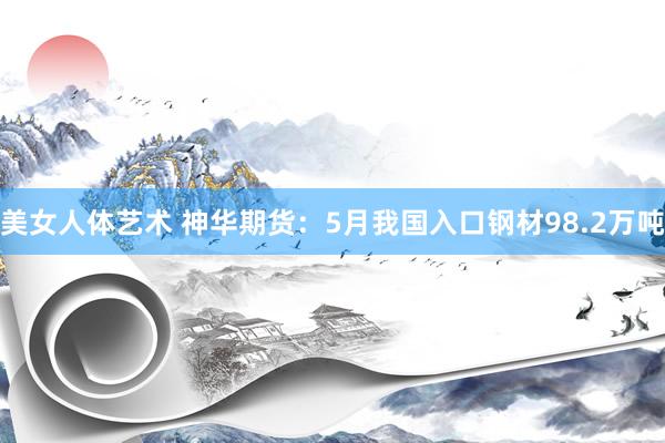 美女人体艺术 神华期货：5月我国入口钢材98.2万吨