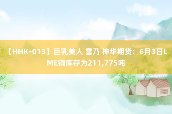 【HHK-013】巨乳美人 雪乃 神华期货：6月3日LME铜库存为211,775吨