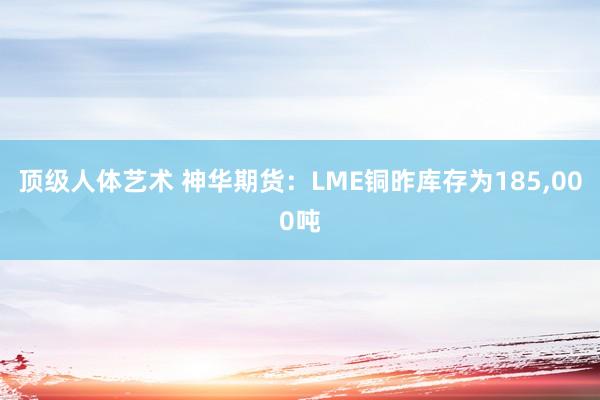 顶级人体艺术 神华期货：LME铜昨库存为185,000吨