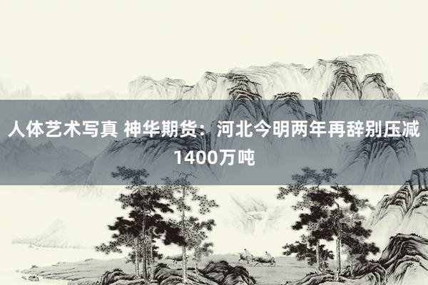 人体艺术写真 神华期货：河北今明两年再辞别压减1400万吨