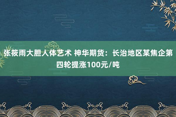 张筱雨大胆人体艺术 神华期货：长治地区某焦企第四轮提涨100元/吨