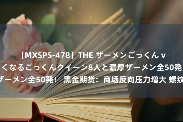 【MXSPS-478】THE ザーメンごっくん vol.2 飲めば飲むほどエロくなるごっくんクイーン8人と濃厚ザーメン全50発！ 黑金期货：商场反向压力增大 螺纹钢冲高回落