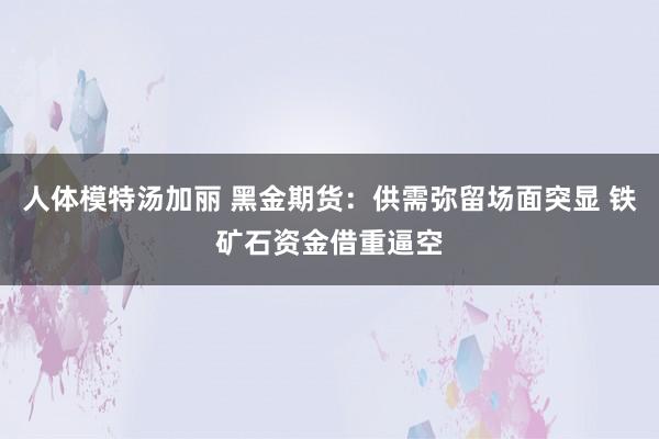 人体模特汤加丽 黑金期货：供需弥留场面突显 铁矿石资金借重逼空