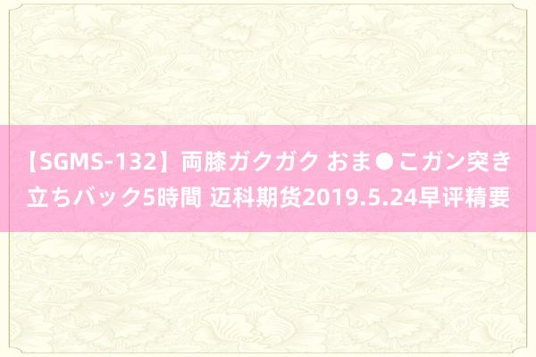 【SGMS-132】両膝ガクガク おま●こガン突き 立ちバック5時間 迈科期货2019.5.24早评精要