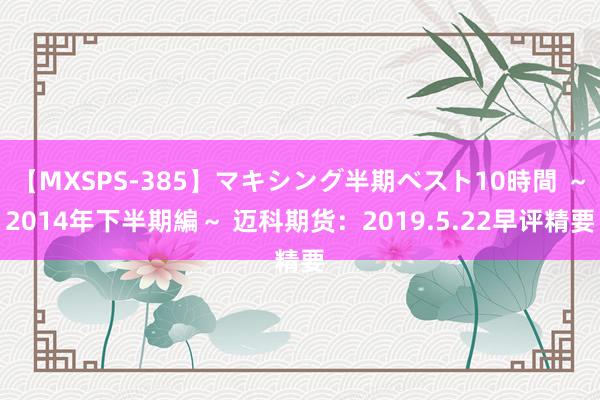 【MXSPS-385】マキシング半期ベスト10時間 ～2014年下半期編～ 迈科期货：2019.5.22早评精要