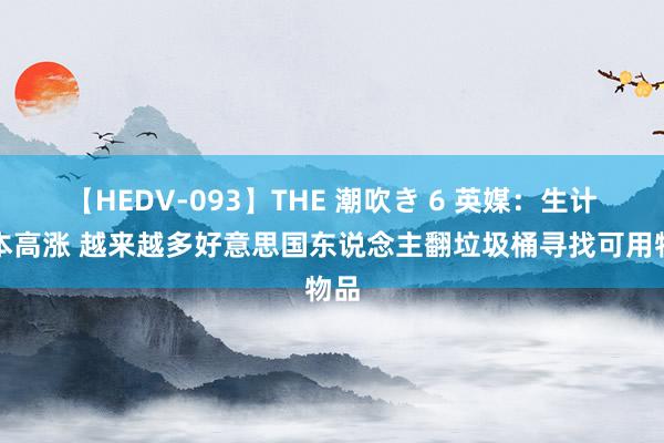 【HEDV-093】THE 潮吹き 6 英媒：生计资本高涨 越来越多好意思国东说念主翻垃圾桶寻找可用物品