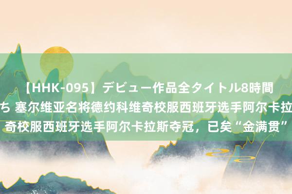 【HHK-095】デビュー作品全タイトル8時間 百花で脱いだオンナたち 塞尔维亚名将德约科维奇校服西班牙选手阿尔卡拉斯夺冠，已矣“金满贯”