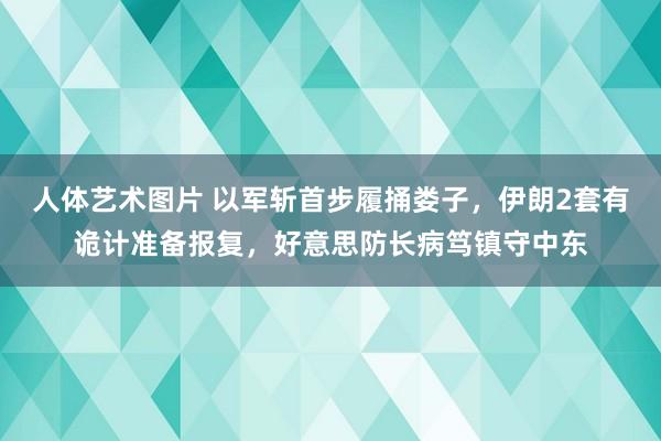 人体艺术图片 以军斩首步履捅娄子，伊朗2套有诡计准备报复，好意思防长病笃镇守中东