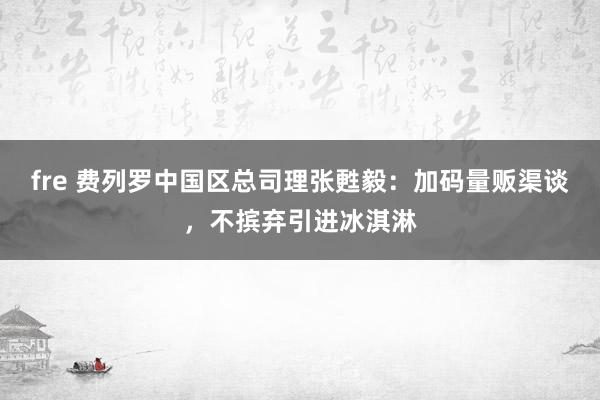 fre 费列罗中国区总司理张甦毅：加码量贩渠谈，不摈弃引进冰淇淋