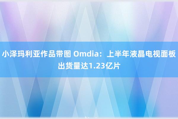 小泽玛利亚作品带图 Omdia：上半年液晶电视面板出货量达1.23亿片