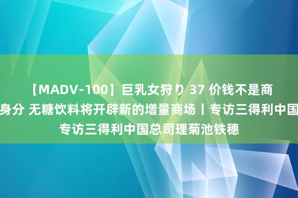 【MADV-100】巨乳女狩り 37 价钱不是商场竞争的决定性身分 无糖饮料将开辟新的增量商场丨专访三得利中国总司理菊池铁穗