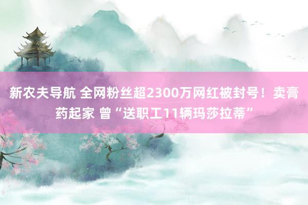 新农夫导航 全网粉丝超2300万网红被封号！卖膏药起家 曾“送职工11辆玛莎拉蒂”