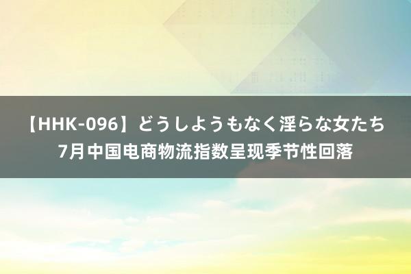 【HHK-096】どうしようもなく淫らな女たち 7月中国电商物流指数呈现季节性回落