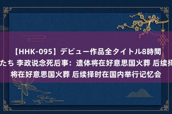 【HHK-095】デビュー作品全タイトル8時間 百花で脱いだオンナたち 李政说念死后事：遗体将在好意思国火葬 后续择时在国内举行记忆会