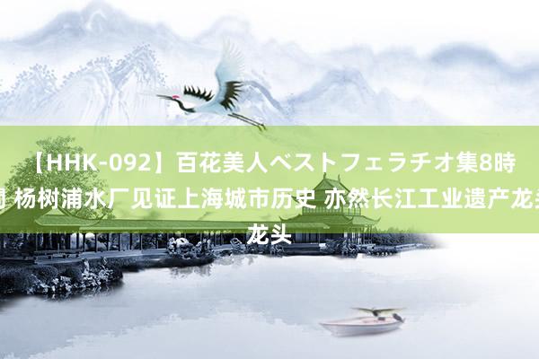 【HHK-092】百花美人ベストフェラチオ集8時間 杨树浦水厂见证上海城市历史 亦然长江工业遗产龙头