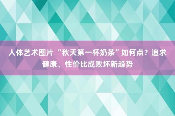 人体艺术图片 “秋天第一杯奶茶”如何点？追求健康、性价比成败坏新趋势