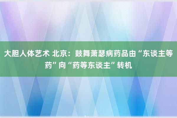 大胆人体艺术 北京：鼓舞萧瑟病药品由“东谈主等药”向“药等东谈主”转机