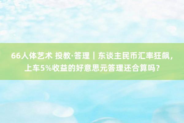 66人体艺术 投教·答理｜东谈主民币汇率狂飙，上车5%收益的好意思元答理还合算吗？