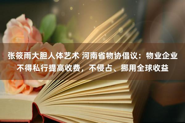 张筱雨大胆人体艺术 河南省物协倡议：物业企业不得私行提高收费，不侵占、挪用全球收益