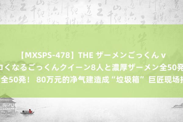 【MXSPS-478】THE ザーメンごっくん vol.2 飲めば飲むほどエロくなるごっくんクイーン8人と濃厚ザーメン全50発！ 80万元的净气建造成“垃圾箱” 巨匠现场摇头直呼：太可惜了