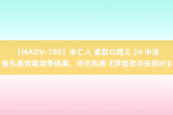 【MADV-108】未亡人 柔肌の悶え 24 中法音乐通常展演季揭幕，许忠执棒《罗密欧与朱丽叶》