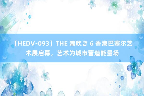 【HEDV-093】THE 潮吹き 6 香港巴塞尔艺术展启幕，艺术为城市营造能量场