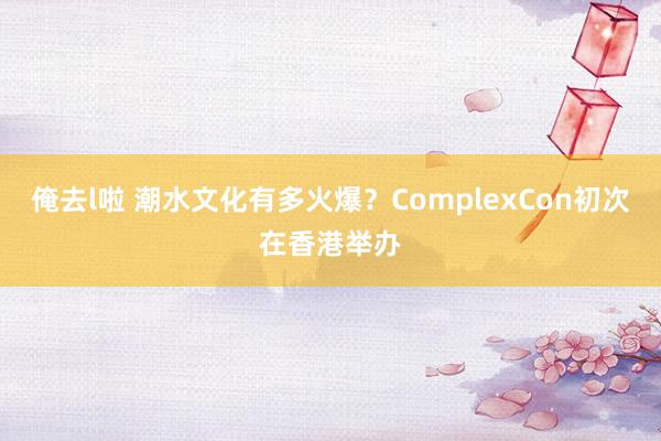 俺去l啦 潮水文化有多火爆？ComplexCon初次在香港举办