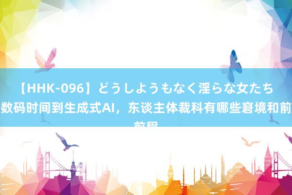 【HHK-096】どうしようもなく淫らな女たち 从数码时间到生成式AI，东谈主体裁科有哪些窘境和前程