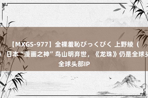 【MXGS-977】全裸羞恥ぴっくぴく 上野綾（雪菜） 日本“漫画之神”鸟山明弃世，《龙珠》仍是全球头部IP