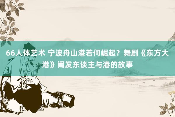 66人体艺术 宁波舟山港若何崛起？舞剧《东方大港》阐发东谈主与港的故事