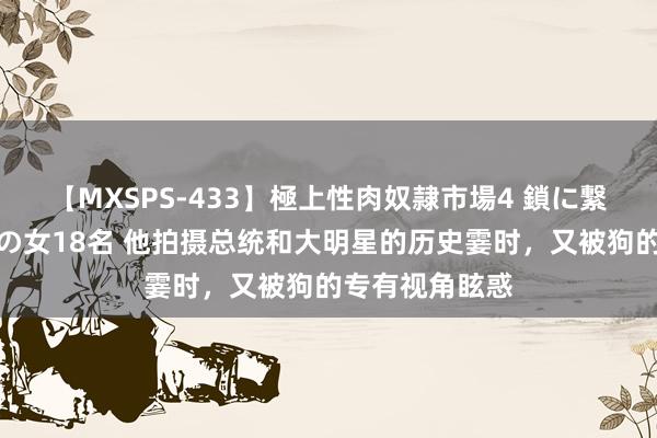 【MXSPS-433】極上性肉奴隷市場4 鎖に繋がれた囚われの女18名 他拍摄总统和大明星的历史霎时，又被狗的专有视角眩惑