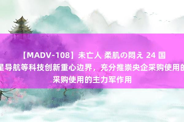 【MADV-108】未亡人 柔肌の悶え 24 国资委：在卫星导航等科技创新重心边界，充分推崇央企采购使用的主力军作用