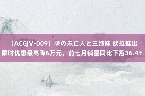 【ACGJV-009】隣の未亡人と三姉妹 欧拉推出限时优惠最高降6万元，前七月销量同比下落36.4%