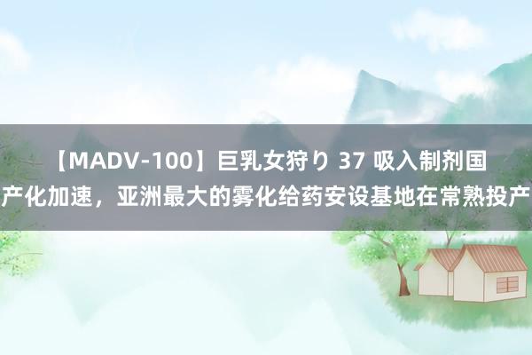 【MADV-100】巨乳女狩り 37 吸入制剂国产化加速，亚洲最大的雾化给药安设基地在常熟投产