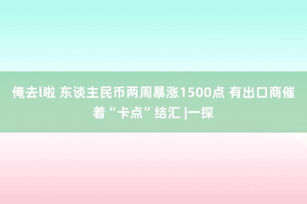 俺去l啦 东谈主民币两周暴涨1500点 有出口商催着“卡点”结汇 |一探