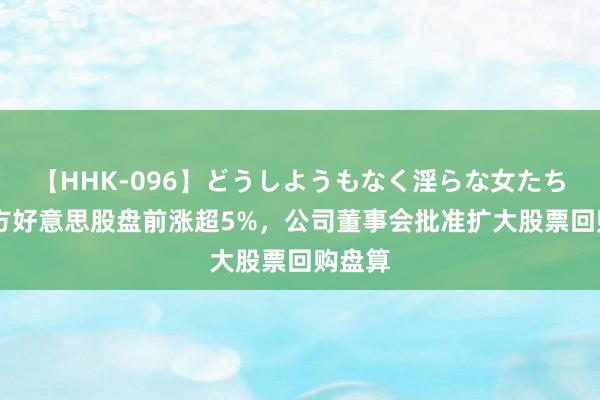 【HHK-096】どうしようもなく淫らな女たち 新东方好意思股盘前涨超5%，公司董事会批准扩大股票回购盘算