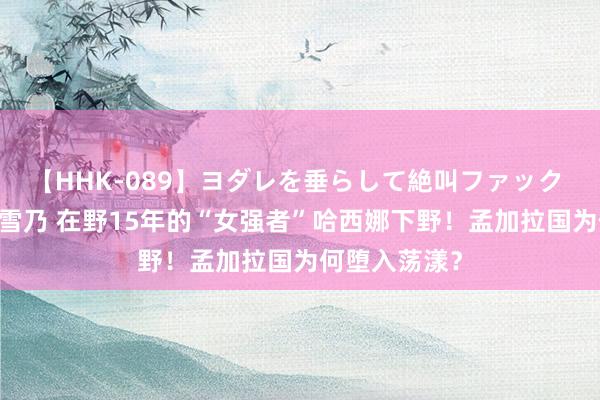 【HHK-089】ヨダレを垂らして絶叫ファック 震える巨乳 雪乃 在野15年的“女强者”哈西娜下野！孟加拉国为何堕入荡漾？