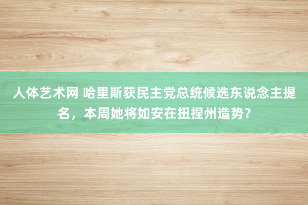 人体艺术网 哈里斯获民主党总统候选东说念主提名，本周她将如安在扭捏州造势？