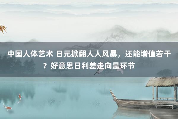 中国人体艺术 日元掀翻人人风暴，还能增值若干？好意思日利差走向是环节