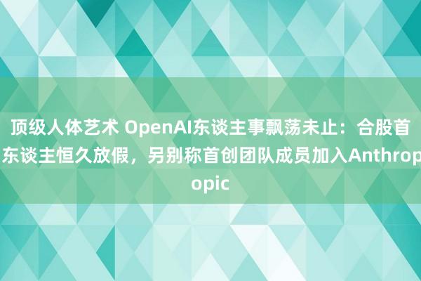 顶级人体艺术 OpenAI东谈主事飘荡未止：合股首创东谈主恒久放假，另别称首创团队成员加入Anthropic